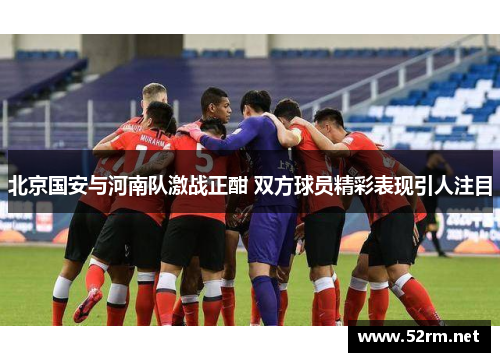 北京国安与河南队激战正酣 双方球员精彩表现引人注目