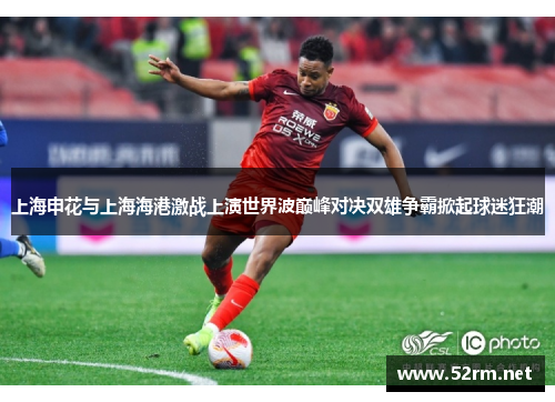 上海申花与上海海港激战上演世界波巅峰对决双雄争霸掀起球迷狂潮